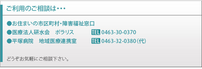 ご利用のご相談は・・・
    ●お住まいの市区町村・障害福祉窓口
	●医療法人研水会　ポラリス			0463-30-0370
	●平塚病院　地域医療連携室			0463-32-0380（代）
	どうぞお気軽にご相談下さい。
	