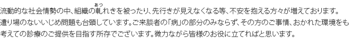 流動的な社会情勢の中、組織の軋れきを被ったり、先行きが見えなくなる等、不安を抱える方々が増えております。遣り場のないいじめ問題も台頭しています。ご来談者の「病」の部分のみならず、その方のご事情、おかれた環境をも考えての診療のご提供を目指す所存でございます。微力ながら皆様のお役に立てればと思います。