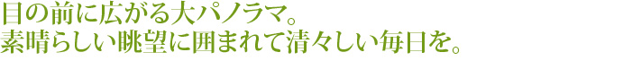 目の前に広がる大パノラマ。
素晴らしい眺望に囲まれて清々しい毎日を。