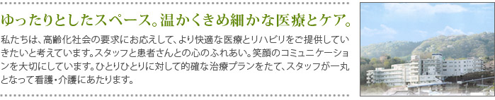 ゆったりとしたスペース。温かくきめ細かな医療とケア。
    私たちは、高齢化社会の要求にお応えして、より快適な医療とリハビリをご提供していきたいと考えています。スタッフと患者さんとの心のふれあい。笑顔のコミュニケーションを大切にしています。ひとりひとりに対して的確な治療プランをたて、スタッフが一丸となって看護・介護にあたります。